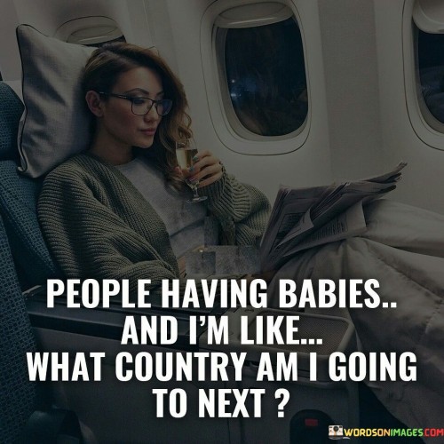 The quote juxtaposes different life choices. The phrase "people having babies" alludes to a common milestone, symbolizing settling down and starting a family.

The follow-up, "and I am like what country am I going to next," contrasts the speaker's focus. It suggests the speaker prioritizes travel and exploration over traditional domestic experiences.

In essence, the quote reflects personal priorities. It illustrates the divergence in life paths, highlighting how individuals make distinct choices based on their values and desires. It's a lighthearted acknowledgment of the diversity of life journeys, implying that people follow different paths, each with its own significance.
