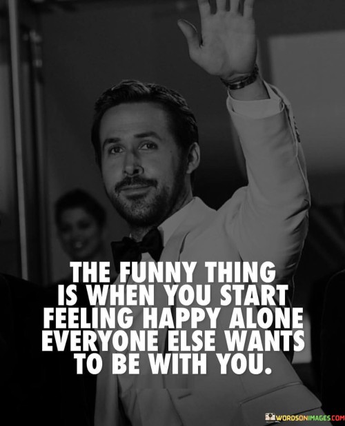 The quote addresses the paradox of solitude and companionship. The phrase "the funny thing when you start feeling happy alone" suggests that finding contentment within oneself can lead to positive changes in external dynamics.

The follow-up, "everyone else wants to be with you," implies that others are drawn to the speaker's newfound happiness and positive energy.

In essence, the quote reflects the magnetic power of self-assuredness. It conveys that when an individual embraces their own happiness and cultivates self-contentment, it radiates a certain aura that attracts others. It's a reflection on the transformative nature of self-love and the way it can shift interactions and relationships. Ultimately, it's a statement about the potential influence of personal well-being on social dynamics.