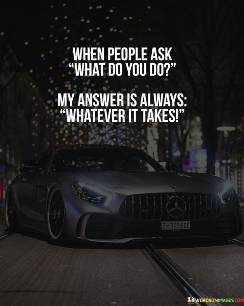 The quote captures a determined and adaptable attitude. The phrase "when people ask what do you do" refers to inquiries about one's profession or responsibilities.

The response "whatever it takes" reflects a versatile and committed approach. It implies a readiness to tackle challenges and do whatever is necessary to accomplish a task or goal.

In essence, the quote communicates a resilient mindset. It underscores a willingness to be resourceful and determined, suggesting that the speaker doesn't limit themselves to a specific role but is instead focused on achieving results through determination and flexibility. It's a declaration of a strong work ethic and a proactive approach to problem-solving.