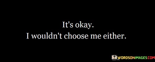 Its-Okay-I-Wouldnt-Choose-Me-Either-Quotes.jpeg