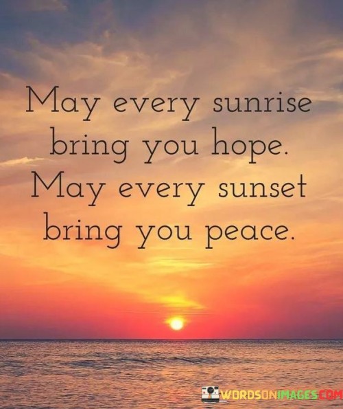 The quote offers wishes for sunrise and sunset. It desires that each dawn brings hope, symbolizing a fresh start and positive expectations. Similarly, it hopes that each dusk ushers in peace, reflecting tranquility and contentment. The sentiment conveys a wish for a balanced and serene life journey.

The quote encapsulates the emotional significance of daily cycles. Sunrise is associated with hope, marking the beginning of possibilities. Sunset is linked to peace, signifying a comforting closure to the day's activities. The dual nature of the wishes reflects the human desire for both optimism and serenity.

The brevity of the quote enhances its impact, capturing universal hopes. It encapsulates the core desires for a fulfilling life—hopeful beginnings and peaceful endings. The quote's simple yet profound wishes serve as a reminder of the emotional contours of our experiences, invoking aspirations for positive emotions and tranquility in each day.