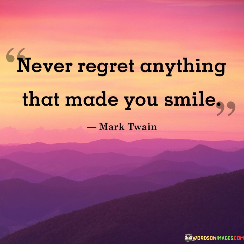 "Never Regret Anything That Made You Smile": This quote encourages embracing joyful moments without regret. It emphasizes that experiences that bring genuine smiles and happiness are valuable and worth cherishing.

The phrase underscores the importance of positive memories. Reflecting on moments that evoke smiles can bring a sense of joy and fulfillment.

In a world where regrets can cloud perspective, this quote offers an uplifting perspective. It motivates individuals to prioritize the things that bring them happiness and to appreciate the positive impact those experiences have on their lives. By focusing on the joy that comes from moments that make us smile, individuals can cultivate a more positive and content outlook.