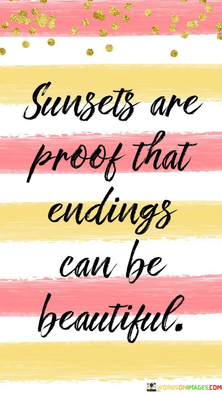 "Sunsets Are Proof That Endings Can Be Beautiful." This quote encapsulates the idea that closure and conclusions can carry their own sense of beauty and significance. Just as sunsets mark the end of a day with a stunning display of colors and emotions, other endings in life can also hold moments of beauty and reflection.

The quote encourages a shift in perspective toward endings. It suggests that instead of focusing solely on the sadness or loss that can accompany conclusions, we should also recognize the beauty and lessons they offer. Sunsets serve as a reminder that even as one phase ends, another can begin with its own potential for beauty and growth.

Moreover, the quote speaks to the cyclical nature of life. Sunsets are followed by new sunrises, and endings often pave the way for fresh beginnings. It's a reminder that the process of change and renewal is a natural part of life's journey.

In essence, the quote invites us to embrace the beauty within endings and transitions. It encourages us to see the value in letting go, acknowledging the emotions that come with closure, and finding the potential for growth and new opportunities on the horizon. Just as sunsets paint the sky with vivid hues, the endings in our lives can paint our stories with wisdom and resilience.