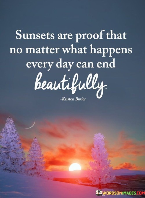 "Sunsets Are Proof That No Matter What Happens, Every Day Can End Beautifully." This quote encapsulates the idea that the end of each day holds the potential for beauty and reflection, regardless of the challenges or events that occurred. Just as sunsets consistently paint the sky with their captivating colors, each day carries the opportunity to find moments of beauty and gratitude.

The quote encourages a positive perspective on life's experiences. It suggests that even amidst difficulties, there are opportunities to appreciate the beauty that exists in each day's conclusion. Sunsets symbolize the idea that there is always a chance to find something to cherish and be thankful for, even in the midst of adversity.

Moreover, the quote speaks to the power of perspective and mindfulness. It emphasizes the importance of recognizing and cherishing the small moments of beauty and positivity that can be found in everyday life.

In essence, the quote invites us to embrace the concept that even on tough days, there is the potential for a beautiful ending. It encourages us to cultivate gratitude and awareness, finding joy in the simple moments that contribute to the tapestry of our lives.