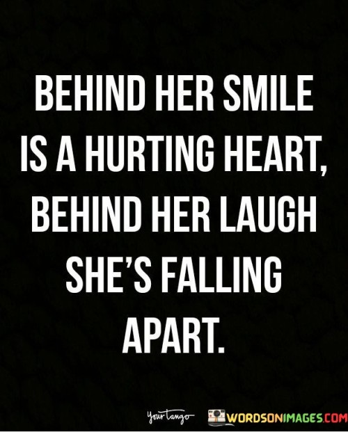 "Behind Her Smile Is a Hurting Heart, Behind Her Laugh She's Falling Apart": This poignant statement illustrates the contrast between outward appearances and inner emotions. It emphasizes the idea that someone may be struggling with pain and turmoil even while presenting a cheerful demeanor.

The phrase underscores the complexity of human emotions. It reminds us that what we see on the surface doesn't always reflect the inner battles individuals may be facing.

In a world where understanding and empathy are crucial, this statement offers a reminder to be attentive to the feelings of those around us. It encourages compassion and sensitivity, recognizing that even those who seem happy may be dealing with hidden struggles. By offering support and creating a safe space for open communication, individuals can contribute to a more empathetic and caring environment.