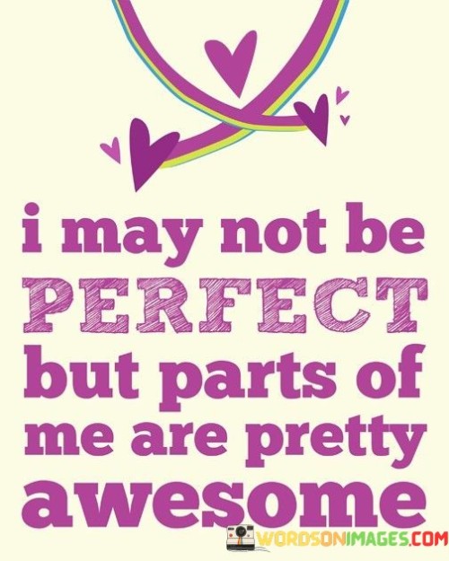 The quote speaks to self-acceptance and self-esteem. The phrase "I may not be perfect" acknowledges imperfections, promoting a realistic outlook.

The second part, "but parts of me are pretty awesome," highlights positive qualities within the speaker. It suggests that while the speaker isn't flawless, they possess admirable attributes.

In essence, the quote celebrates self-appreciation. It encourages recognizing and valuing one's strengths and positive attributes while acknowledging the imperfections that make up a whole individual. It's a message of embracing a balanced self-perception that includes both strengths and areas for growth.