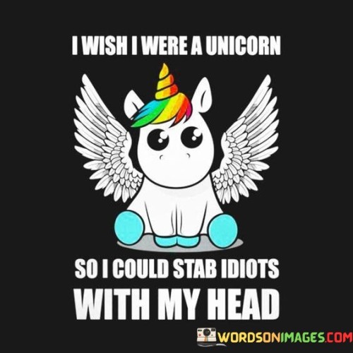 The quote humorously combines whimsy and frustration. The phrase "I wish I were a unicorn" invokes imagination, playing with the idea of being a mythical creature.

The second part, "so I could stab idiots with my head," juxtaposes the gentle image of a unicorn with a humorous, tongue-in-cheek twist. It portrays a fantastical yet vengeful scenario, using absurdity to express frustration.

In essence, the quote uses playful imagination to express exasperation. It's a creative way to vent frustration, presenting an amusing and exaggerated solution to dealing with people who annoy or bother the speaker. It underscores the potential of humor in addressing everyday irritations.