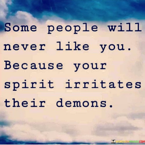 The quote delves into interpersonal dynamics and negativity. The first part, "some people will never like you," acknowledges that not everyone will form a positive opinion about someone, regardless of their actions.

The second part, "because your spirit irritates their demons," delves deeper. It suggests that the individual's positive qualities, often symbolized by the term "spirit," can trigger discomfort in those who harbor negativity or inner conflicts.

In essence, the quote reveals the impact of contrasting energies. It communicates that the presence of positive qualities can evoke discomfort in individuals who are struggling with their own inner conflicts. It's a reminder of the complexity of human interactions, showing how personal attributes can affect relationships and stir up hidden negativity.