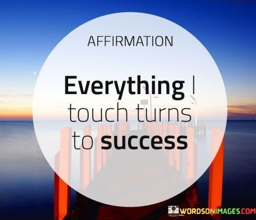 It underscores the concept of positive energy. The phrase suggests that by adopting a mindset that everything touched will lead to success, one can attract favorable outcomes. It reflects the idea of the law of attraction.

The statement underscores the power of perception. It implies that viewing situations with optimism can influence their outcomes. This sentiment encourages individuals to approach challenges with a positive attitude.

In essence, this affirmation encapsulates the idea that cultivating a belief that everything one engages with will lead to success can have a transformative impact on one's experiences and achievements. It reflects the potential of a positive mindset in influencing outcomes and fostering a proactive attitude toward success.