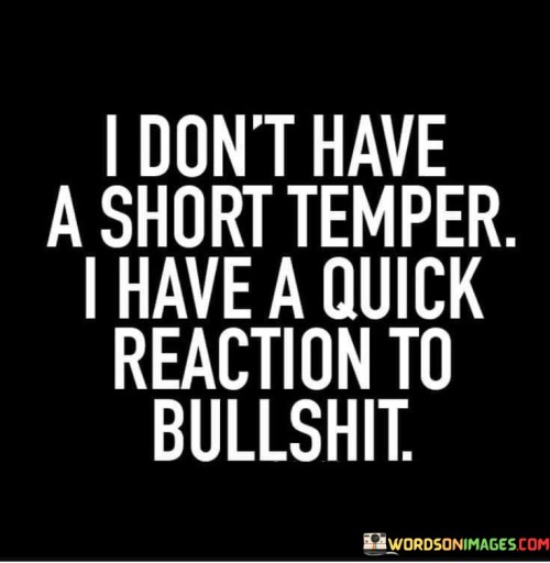 The quote defines a personality trait. "Short temper" implies a tendency to get angry quickly. "Quick reaction to bullshit" suggests a swift response to deception or nonsense. The quote conveys that the person doesn't tolerate dishonesty or nonsense easily.

The quote underscores the person's intolerance for deception or foolishness. It emphasizes the immediacy of their response to such behaviors. "Quick reaction" signifies their readiness to address situations that don't align with their values.

In essence, the quote speaks to the person's straightforwardness and unwillingness to tolerate deceit or nonsense. It emphasizes their preference for honesty and authenticity in interactions, highlighting their assertiveness in addressing behavior they consider unacceptable.