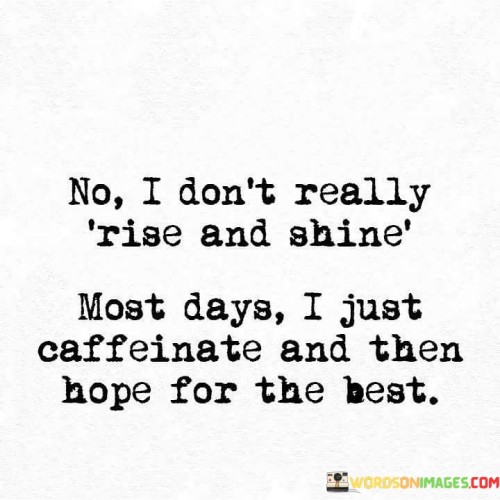 The quote "No, I don't really rise and shine; most days I just caffeinate and then hope for the best" humorously portrays the reality of some mornings. It implies that the traditional notion of starting the day with enthusiasm isn't always feasible. Instead, caffeine becomes the catalyst, and optimism plays a role in facing challenges.

The quote reflects relatable human experiences. It acknowledges that not every day begins with boundless energy. Caffeine becomes a source of initial motivation, and the act of "hoping for the best" embodies the resilience to navigate uncertainties, suggesting a willingness to embrace the day's potential despite initial sluggishness.

Ultimately, the quote celebrates adaptability. It embraces the humor in recognizing that some mornings require a little extra help to face the day. The combination of caffeine and hopeful anticipation underscores a lighthearted approach to managing daily demands while highlighting the human capacity to find positivity even in mundane routines.