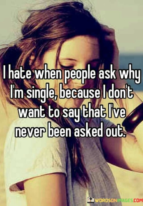 This quote encapsulates the discomfort of being questioned about one's single status, particularly when the reason involves never having been asked out. It suggests that revealing this lack of romantic interest can be awkward or embarrassing.

The quote, "I Hate When People Ask Why I'm Single Because I Don't Want to Say That I've Never Been Asked Out," touches on the vulnerability and sensitivity around discussing personal matters like relationships. It reflects the feeling of potentially being judged or feeling inadequate due to not having experienced romantic advances.

This quote speaks to the social pressure and expectations surrounding relationships. It resonates with those who have felt the awkwardness of explaining their single status, highlighting the complexities of societal norms and personal experiences.