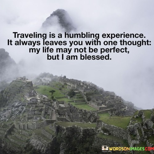 This statement reflects the transformative nature of travel. "Traveling Is A Humbling Experience" acknowledges the profound impact of encountering diverse cultures and perspectives. "It Always Leaves You With One Thought" suggests a universal realization that lingers after the journey.

"My Life May Not Be Perfect" conveys the imperfections and challenges faced. "But I Am Blessed" highlights the gratitude and appreciation that arise from witnessing different ways of life and gaining new insights.

In essence, the statement captures the humbling and enriching aspects of travel. "Traveling Is A Humbling Experience" signifies the shift in perspective. "It Always Leaves You With One Thought: My Life May Not Be Perfect, But I Am Blessed" encourages cultivating gratitude and recognizing the abundance of blessings amidst life's imperfections.