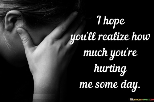 I-Hope-Youll-Realize-How-Much-Youre-Hurting-Me-Some-Day-Quotes.jpeg