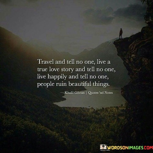 This sequence imparts a philosophy of personal experience and preservation. "Travel And Tell No One" suggests cherishing solitary moments of discovery. "Live A True Love Story And Tell No One" signifies the value of intimate connections without external influence.

"Live Happy And Tell No One" encourages internal contentment. "People Ruin Beautiful Things" underscores the vulnerability of sharing cherished experiences, hinting that external opinions can tarnish their purity.

In essence, the sequence captures the essence of preserving precious moments. "Travel And Tell No One, Live A True Love Story And Tell No One. Live Happy And Tell No One. People Ruin Beautiful Things" encourages cultivating and safeguarding authentic, beautiful experiences and emotions while minimizing the potential for external interference.