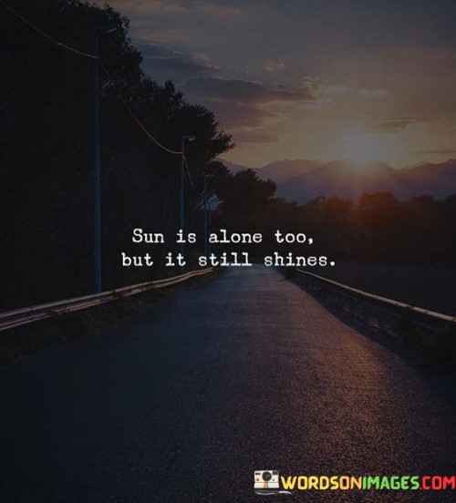 "Sun is alone too, but it still shines." This poignant quote beautifully illustrates the resilience and strength that can be found in solitude. Just as the sun, despite being a solitary celestial body, continues to radiate its warmth and light to illuminate the world, this quote reminds us that even in moments of isolation or loneliness, our inner light and positivity can still shine brightly.

It serves as a powerful metaphor for the times when we might feel alone or facing challenges on our own. Despite any feelings of solitude, we have the capacity to continue shining, making a positive impact on ourselves and those around us. This quote encourages us to embrace our own inner strength and to remember that our ability to shine is not dependent on external circumstances or the presence of others.

Just like the sun's light has the power to uplift and inspire, our own resilience and determination can bring positivity and hope to our lives and to those who cross our paths. It's a reminder that even in moments of solitude, our light can still touch and brighten the lives of others, much like the sun's rays reaching far and wide.