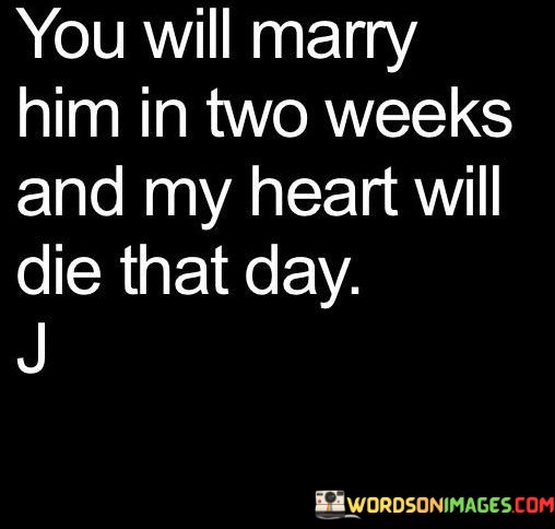 The quote "You Will Marry Him In Two Weeks And My Heart Will Die That Day" expresses the intense emotional pain and heartbreak of witnessing someone you love marry someone else. It captures the anticipation of a significant event that signifies the end of a romantic connection and the emotional toll it takes.

The quote emphasizes the depth of the speaker's emotions. It suggests that the impending wedding is a moment that will mark the culmination of their emotional suffering, representing the finality of the person they care for entering a new chapter of their life.

Furthermore, the quote speaks to the profound impact of unrequited or lost love. It highlights the feeling of powerlessness in the face of a person's choices and the inevitability of moving forward without them.