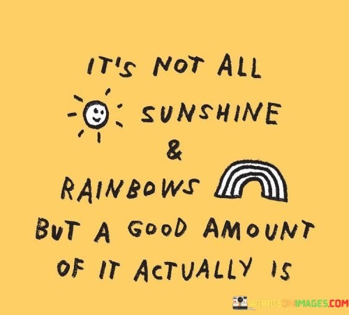 "It's not all sunshine and rainbows, but a good amount of it actually is." This uplifting quote acknowledges the reality of life's challenges and difficulties while emphasizing the presence of positive and joyful moments.

Life is a mix of both ups and downs, struggles and triumphs. The phrase "it's not all sunshine and rainbows" acknowledges that adversity, setbacks, and difficult times are an inherent part of the human experience. These challenges can test our resilience, strength, and ability to overcome obstacles.

However, the quote then shifts the perspective by stating that "a good amount of it actually is" sunshine and rainbows. This part of the quote highlights the beauty and positivity that also exists in life. It reminds us that amidst the challenges, there are moments of happiness, joy, success, and love that make life meaningful and fulfilling.

The juxtaposition of "sunshine and rainbows" against the acknowledgment of difficulties creates a balanced perspective on life. It encourages us to appreciate the bright moments while also acknowledging that challenges contribute to growth and character development.