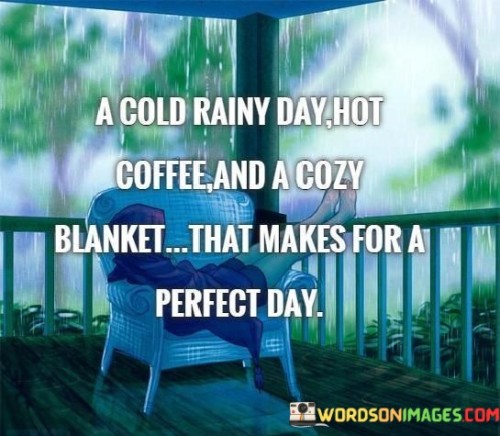 The quote paints a picture of comfort and contentment. "A cool rainy day" suggests a calming atmosphere. "Cozy blanket" signifies warmth and security. The quote conveys the ideal conditions for relaxation and enjoyment.

The quote underscores the appeal of simple pleasures. It highlights the soothing effect of rain and the comfort of a cozy blanket. "Perfect day" reflects the idea that sometimes, happiness can be found in the little things that bring comfort and ease.

In essence, the quote speaks to the beauty of finding joy in everyday moments. It conveys the idea that a peaceful rainy day and a comfortable blanket can create a sense of happiness and contentment, emphasizing the value of appreciating life's simple pleasures.