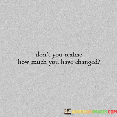 Dont-You-Realize-How-Much-You-Have-Changed-Quotes.jpeg