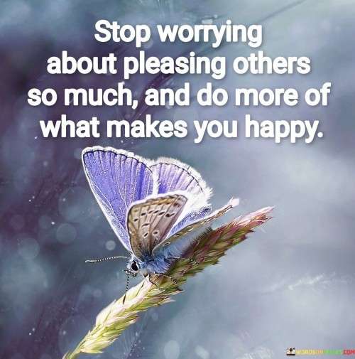 Stop Worrying About Pleasing Others So Much And Do More Of What Makes You Happy Quotes