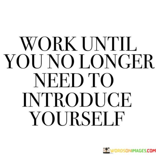 This quote underscores the idea that hard work and consistent effort can lead to a level of recognition and success where your reputation precedes you. In the first 40 words, it suggests that through relentless dedication and achievement, individuals can reach a point where they are so well-known or respected in their field that they don't need to introduce themselves anymore.

The next 40 words imply that this level of recognition is a testament to the impact and influence of one's work. It implies that the results of your efforts and the reputation you build can become your introduction, saving you the need to verbally introduce yourself.

In the final 40 words, the quote serves as a motivational message, encouraging individuals to commit to their goals and work tirelessly to excel in their chosen endeavors. It suggests that through consistent and exceptional effort, you can build a reputation and legacy that speaks for itself, eliminating the need for formal introductions.