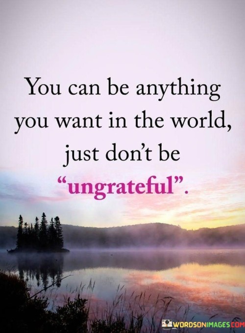 You Can Be Anything You Want In The World Just Don't Be Ungrateful Quotes