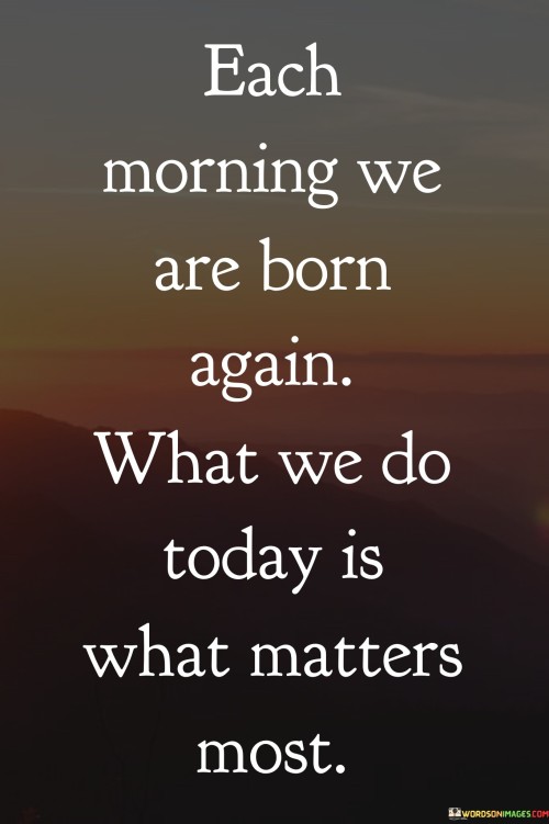 Each Morning We Are Born Again What We Do Today Is What Quotes